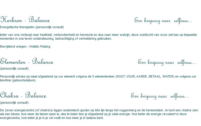 &nbsp;Herbron - Balance Een knipoog naar selfness... Energetische therapieën (persoonlijk consult) Ieder van ons verlangt naar heelheid, verbondenheid en harmonie en dus naar meer welzijn; deze zoektocht van onze ziel kan op bepaalde momenten in ons leven ondersteuning, bekrachtiging of verheldering gebruiken. Bevrijdend wiegen - Holistic Pulsing Elementen - Balance Een knipoog naar selfness... (persoonlijk consult) Persoonlijk advies op maat afgestemd op uw element volgens de 5 elementenleer (HOUT, VUUR, AARDE, METAAL, WATER) en volgens uw bioritme (geboortedatum). Chakra - Balance Een knipoog naar selfness... (persoonlijk consult) De zeven energiecentra (of chakra’s) liggen anatomisch gezien op één lijn langs het ruggenmerg en de hersenstam. Je kunt een chakra zien als een bloem, hoe meer de bloem open is, des te beter ben je afgestemd op je ziele-energie. Hoe beter de energie circuleert in deze energiecentra, hoe beter je je in je vel voelt en hoe meer je in balans bent.