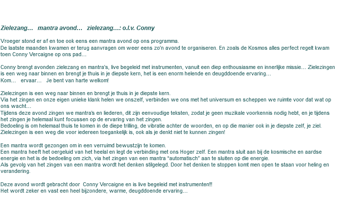 &nbsp;Zielezang… mantra avond… zielezang…: o.l.v. Conny Vroeger stond er af en toe ook eens een mantra avond op ons programma. De laatste maanden kwamen er terug aanvragen om weer eens zo’n avond te organiseren. En zoals de Kosmos alles perfect regelt kwam toen Conny Vercaigne op ons pad… Conny brengt avonden zielezang en mantra’s, live begeleid met instrumenten, vanuit een diep enthousiasme en innerlijke missie… Zielezingen is een weg naar binnen en brengt je thuis in je diepste kern, het is een enorm helende en deugddoende ervaring… Kom… ervaar… Je bent van harte welkom! Zielezingen is een weg naar binnen en brengt je thuis in je diepste kern. Via het zingen en onze eigen unieke klank helen we onszelf, verbinden we ons met het universum en scheppen we ruimte voor dat wat op ons wacht… Tijdens deze avond zingen we mantra’s en liederen, dit zijn eenvoudige teksten, zodat je geen muzikale voorkennis nodig hebt, en je tijdens het zingen je helemaal kunt focussen op de ervaring van het zingen. Bedoeling is om helemaal thuis te komen in de diepe trilling, de vibratie achter de woorden, en op die manier ook in je diepste zelf, je ziel. Zielezingen is een weg die voor iedereen toegankelijk is, ook als je denkt niet te kunnen zingen! Een mantra wordt gezongen om in een verruimd bewustzijn te komen. Een mantra heeft het oergeluid van het heelal en legt de verbinding met ons Hoger zelf. Een mantra sluit aan bij de kosmische en aardse energie en het is de bedoeling om zich, via het zingen van een mantra “automatisch” aan te sluiten op die energie. Als gevolg van het zingen van een mantra wordt het denken stilgelegd. Door het denken te stoppen komt men open te staan voor heling en verandering. Deze avond wordt gebracht door Conny Vercaigne en is live begeleid met instrumenten!!! Het wordt zeker en vast een heel bijzondere, warme, deugddoende ervaring…